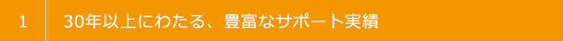 1 30年以上にわたる、豊富なサポート実績