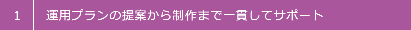 1 運用プランの提案から制作まで一貫してサポート